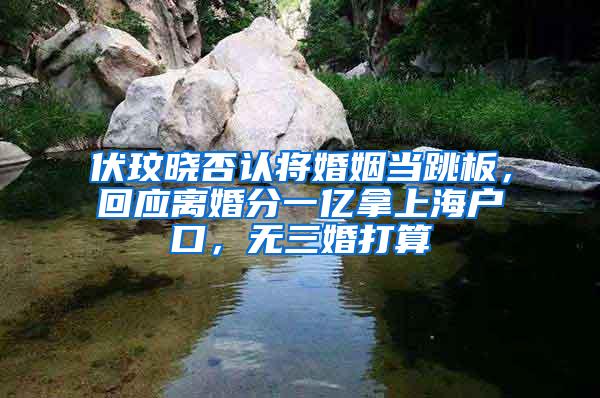 伏玟晓否认将婚姻当跳板，回应离婚分一亿拿上海户口，无三婚打算