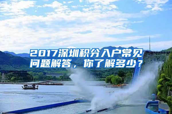 2017深圳积分入户常见问题解答，你了解多少？