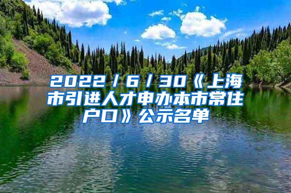 2022／6／30《上海市引进人才申办本市常住户口》公示名单