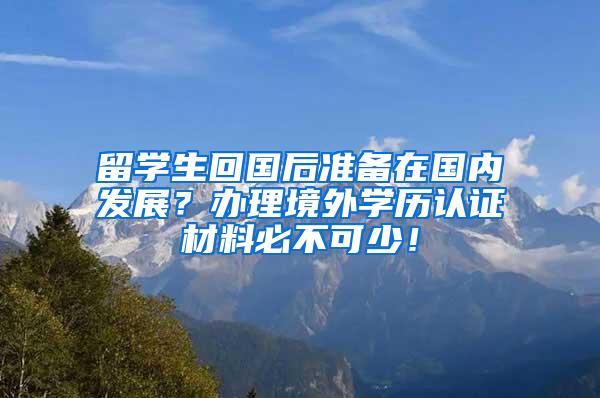 留学生回国后准备在国内发展？办理境外学历认证材料必不可少！