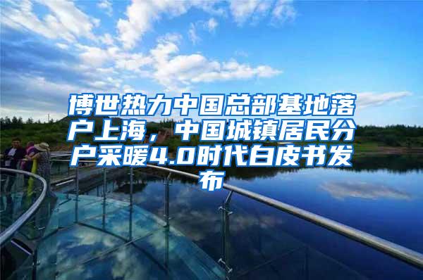 博世热力中国总部基地落户上海，中国城镇居民分户采暖4.0时代白皮书发布