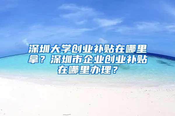 深圳大学创业补贴在哪里拿？深圳市企业创业补贴在哪里办理？