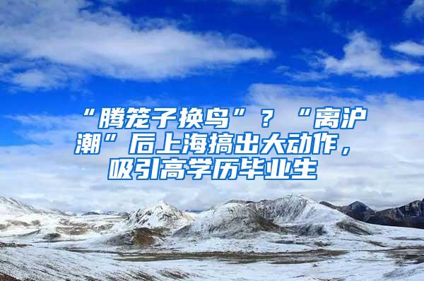 “腾笼子换鸟”？“离沪潮”后上海搞出大动作，吸引高学历毕业生