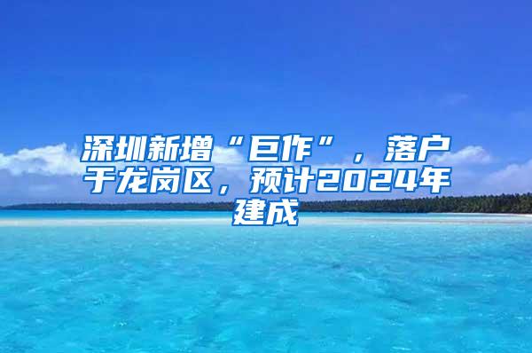 深圳新增“巨作”，落户于龙岗区，预计2024年建成