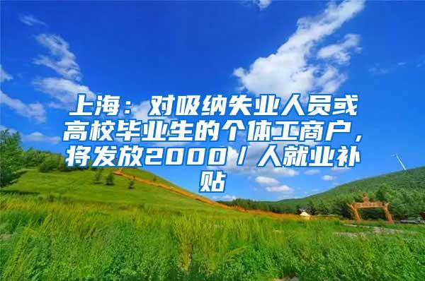 上海：对吸纳失业人员或高校毕业生的个体工商户，将发放2000／人就业补贴