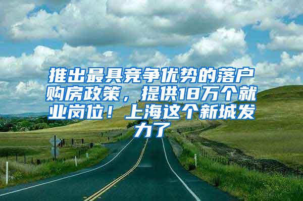 推出最具竞争优势的落户购房政策，提供18万个就业岗位！上海这个新城发力了