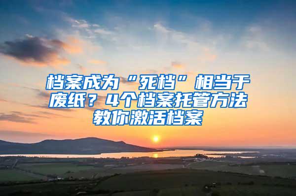 档案成为“死档”相当于废纸？4个档案托管方法教你激活档案