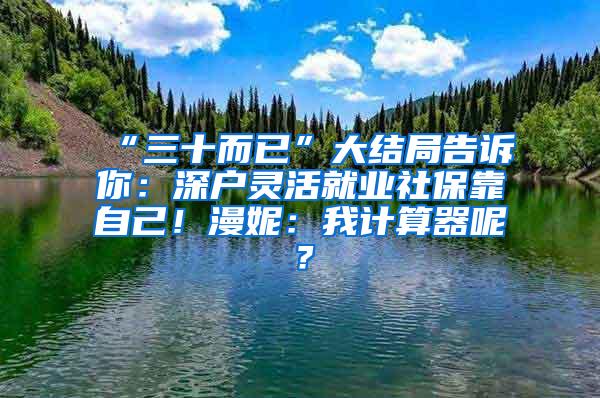 “三十而已”大结局告诉你：深户灵活就业社保靠自己！漫妮：我计算器呢？