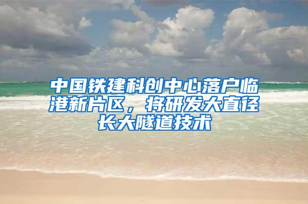 中国铁建科创中心落户临港新片区，将研发大直径长大隧道技术