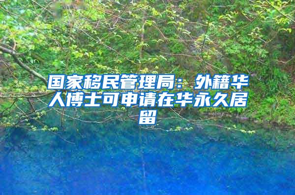 国家移民管理局：外籍华人博士可申请在华永久居留