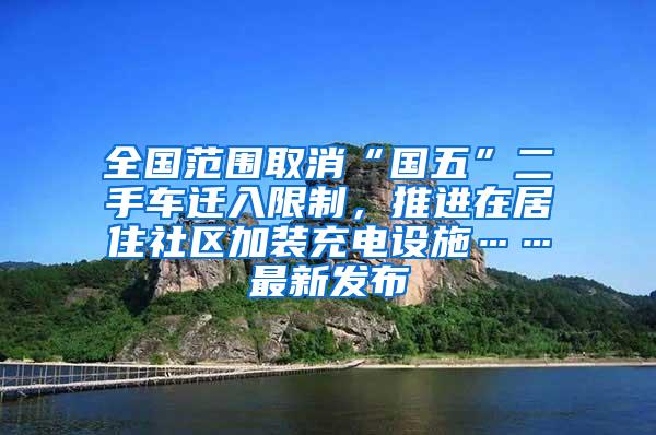 全国范围取消“国五”二手车迁入限制，推进在居住社区加装充电设施……最新发布