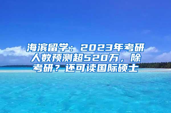 海滨留学：2023年考研人数预测超520万，除考研？还可读国际硕士