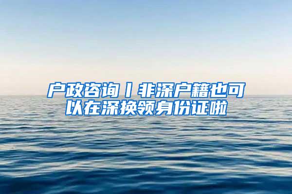 户政咨询丨非深户籍也可以在深换领身份证啦