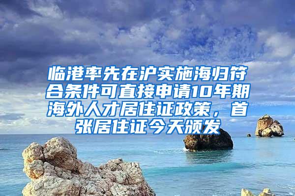 临港率先在沪实施海归符合条件可直接申请10年期海外人才居住证政策，首张居住证今天颁发