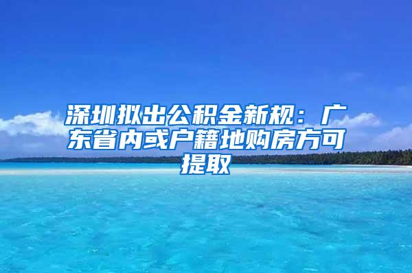 深圳拟出公积金新规：广东省内或户籍地购房方可提取