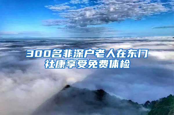 300名非深户老人在东门社康享受免费体检