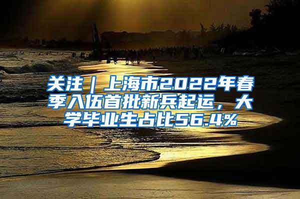 关注｜上海市2022年春季入伍首批新兵起运，大学毕业生占比56.4%