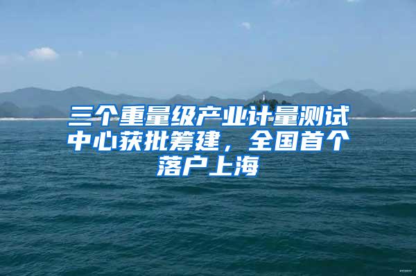 三个重量级产业计量测试中心获批筹建，全国首个落户上海