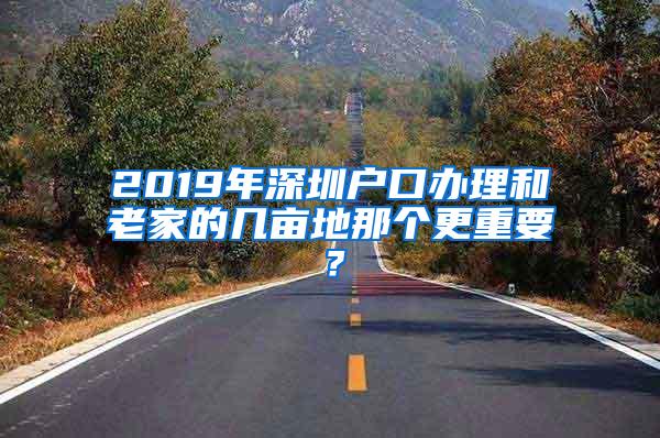 2019年深圳户口办理和老家的几亩地那个更重要？