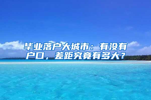 毕业落户大城市：有没有户口，差距究竟有多大？