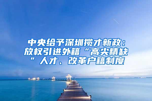 中央给予深圳揽才新政：放权引进外籍“高尖精缺”人才、改革户籍制度