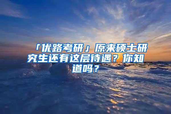 「优路考研」原来硕士研究生还有这层待遇？你知道吗？