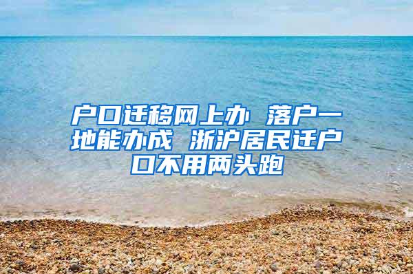 户口迁移网上办 落户一地能办成 浙沪居民迁户口不用两头跑