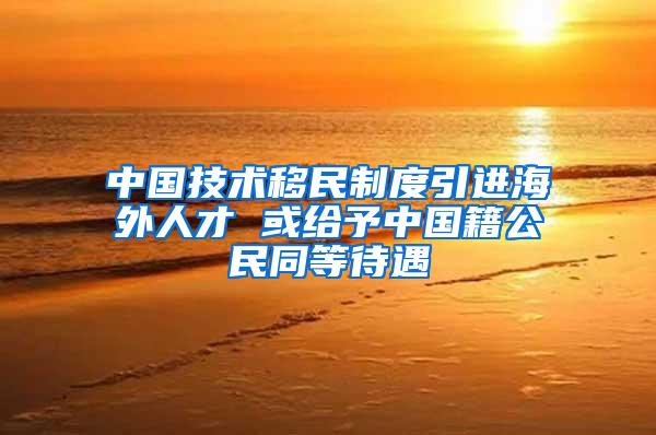 中国技术移民制度引进海外人才 或给予中国籍公民同等待遇