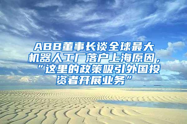 ABB董事长谈全球最大机器人工厂落户上海原因，“这里的政策吸引外国投资者开展业务”