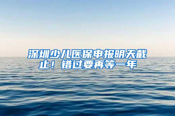 深圳少儿医保申报明天截止！错过要再等一年