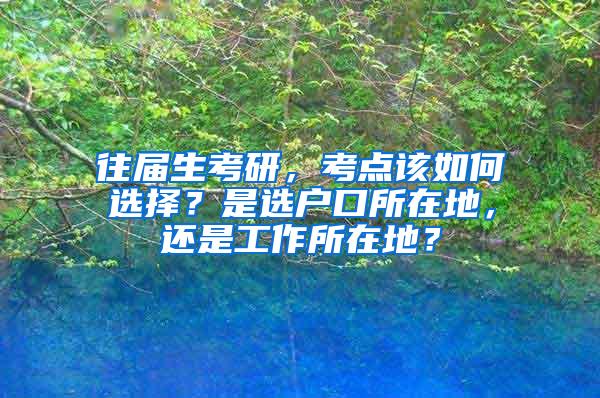 往届生考研，考点该如何选择？是选户口所在地，还是工作所在地？