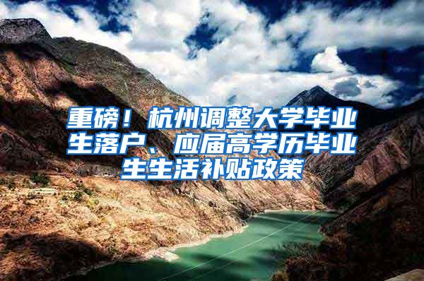 重磅！杭州调整大学毕业生落户、应届高学历毕业生生活补贴政策