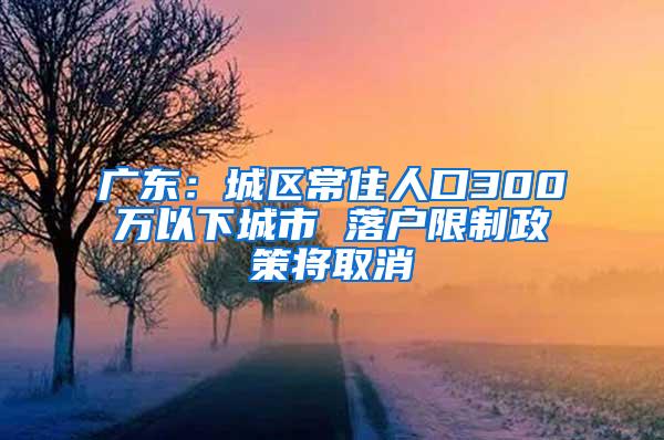 广东：城区常住人口300万以下城市 落户限制政策将取消