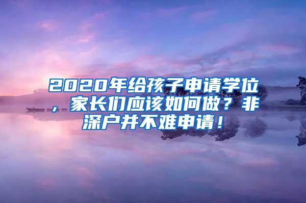 2020年给孩子申请学位，家长们应该如何做？非深户并不难申请！