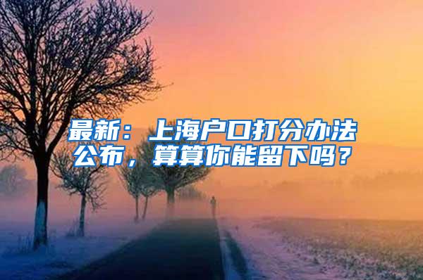 最新：上海户口打分办法公布，算算你能留下吗？