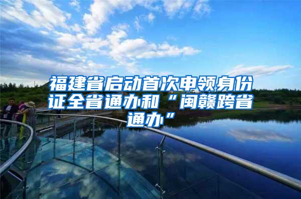 福建省启动首次申领身份证全省通办和“闽赣跨省通办”