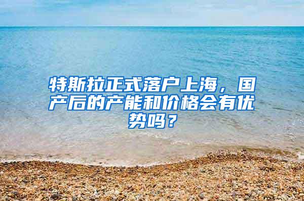 特斯拉正式落户上海，国产后的产能和价格会有优势吗？