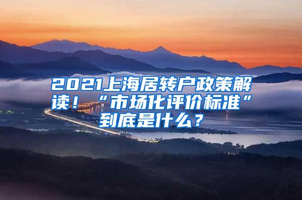 2021上海居转户政策解读！“市场化评价标准”到底是什么？