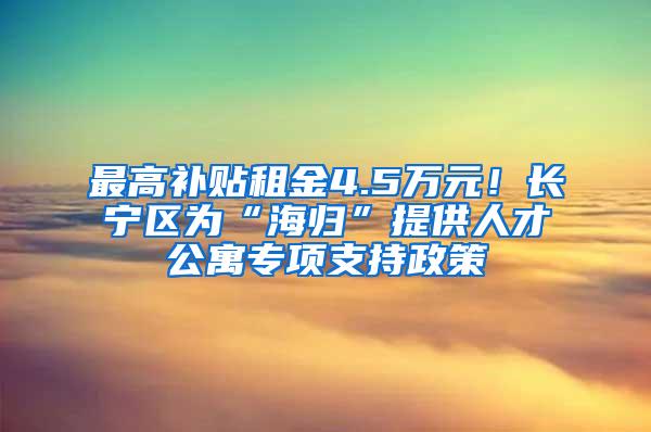 最高补贴租金4.5万元！长宁区为“海归”提供人才公寓专项支持政策