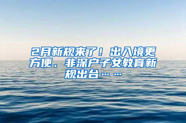 2月新规来了！出入境更方便、非深户子女教育新规出台……