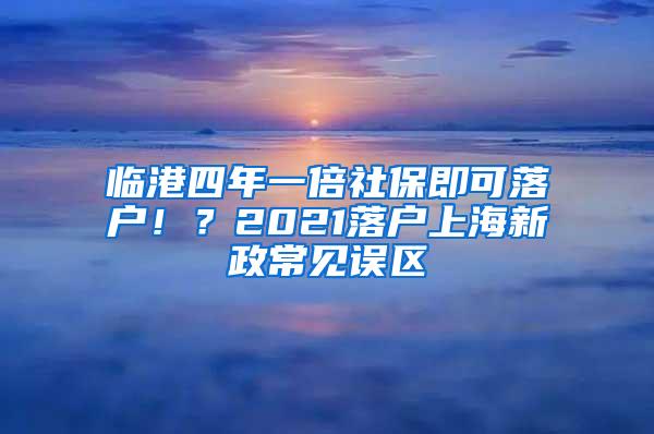 临港四年一倍社保即可落户！？2021落户上海新政常见误区