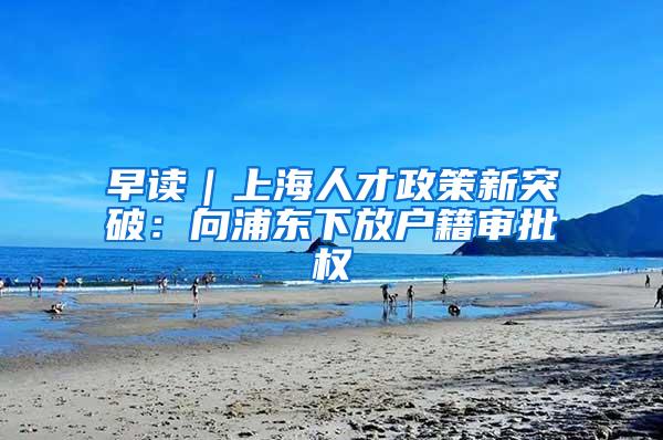 早读｜上海人才政策新突破：向浦东下放户籍审批权