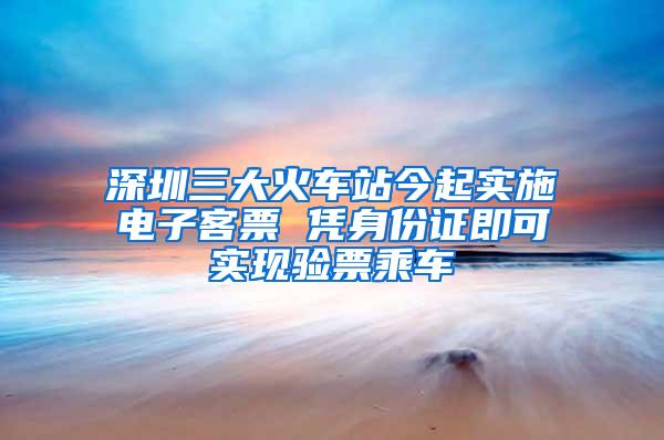 深圳三大火车站今起实施电子客票 凭身份证即可实现验票乘车