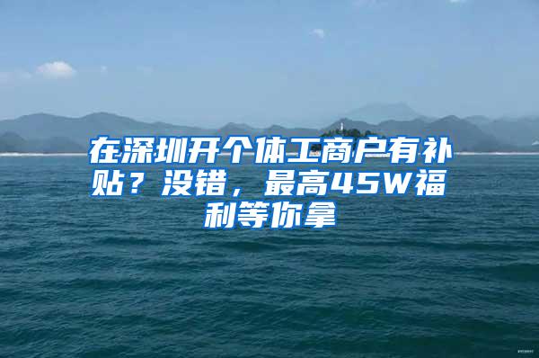 在深圳开个体工商户有补贴？没错，最高45W福利等你拿