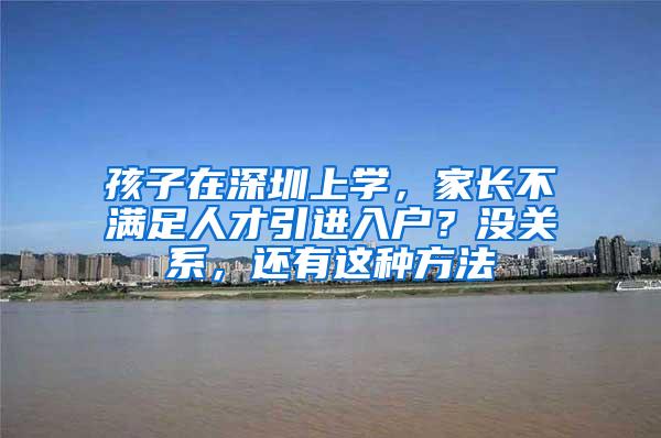 孩子在深圳上学，家长不满足人才引进入户？没关系，还有这种方法