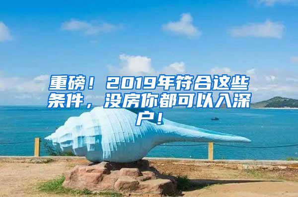 重磅！2019年符合这些条件，没房你都可以入深户！