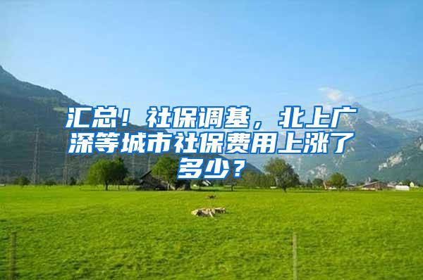 汇总！社保调基，北上广深等城市社保费用上涨了多少？