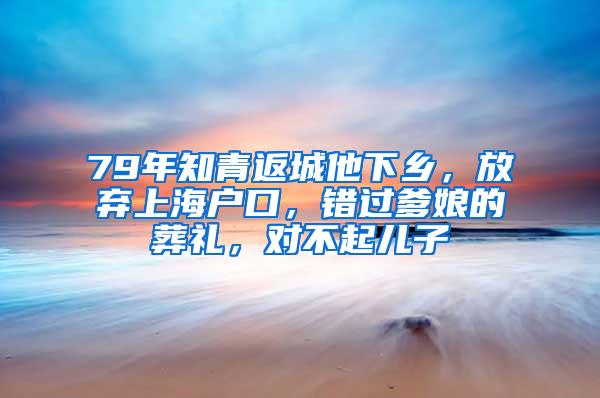 79年知青返城他下乡，放弃上海户口，错过爹娘的葬礼，对不起儿子