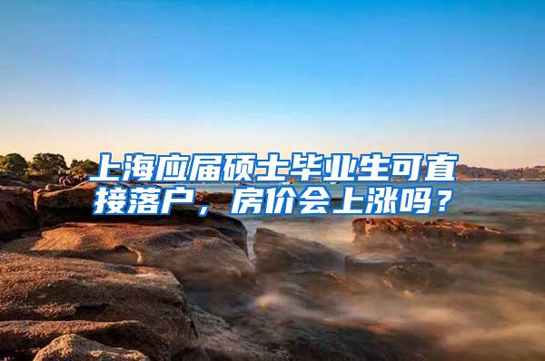 上海应届硕士毕业生可直接落户，房价会上涨吗？