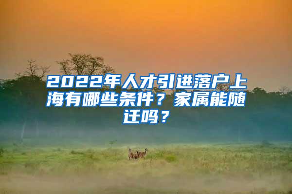 2022年人才引进落户上海有哪些条件？家属能随迁吗？